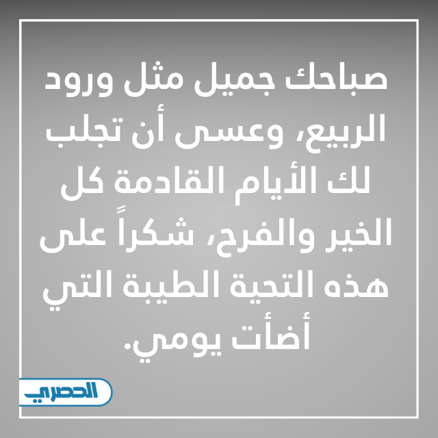 صباحك جميل مثل ورود الربيع، وعسى أن تجلب لك الأيام القادمة كل الخير والفرح، شكراً على هذه التحية الطيبة التي أضأت يومي